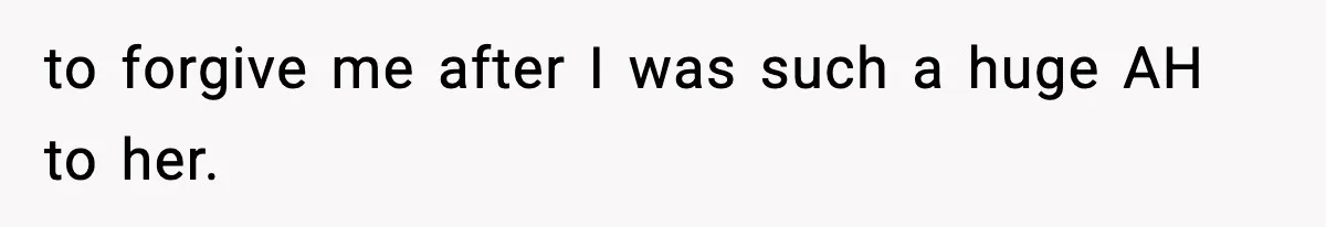 to forgive me after I was such a huge AH to her.