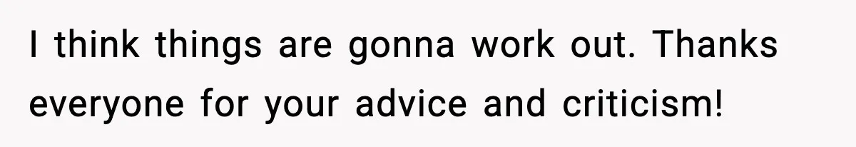 I think things are gonna work out. Thanks everyone for your advice and criticism!