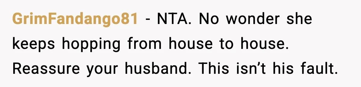 GrimFandango81 - NTA. No wonder she keeps hopping from house to house. Reassure your husband. This isn’t his fault.
