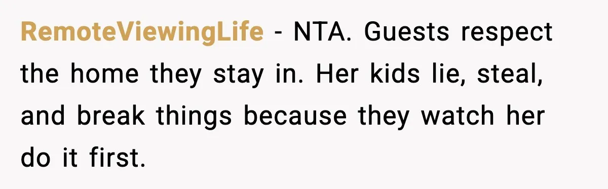 RemoteViewingLife - NTA. Guests respect the home they stay in. Her kids lie, steal, and break things because they watch her do it first.
