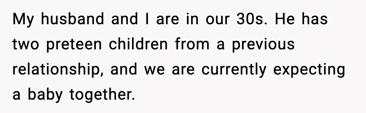 My husband and I are in our 30s. He has two preteen children from a previous relationship, and we are currently expecting a baby together.