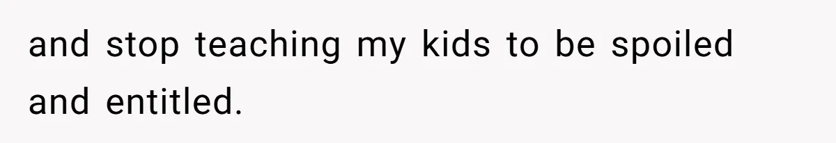 and stop teaching my kids to be spoiled and entitled.