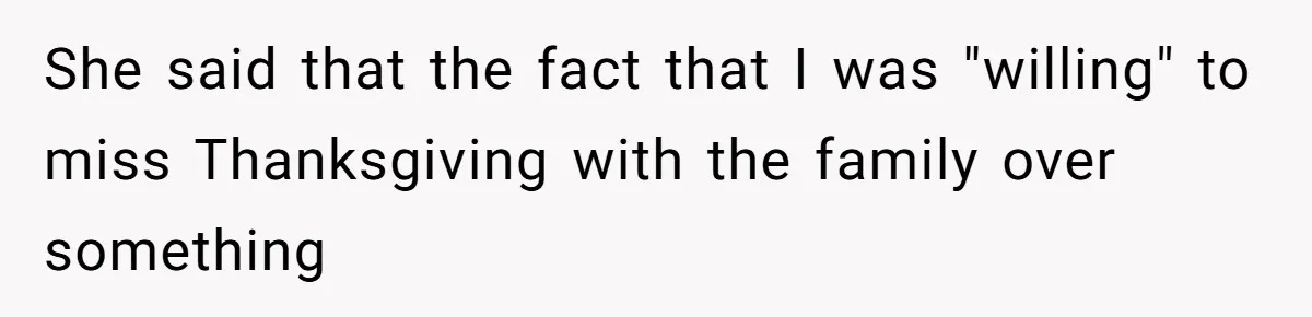 She said that the fact that I was "willing" to miss Thanksgiving with the family over something