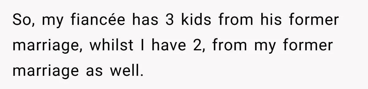 So, my fiancée has 3 kids from his former marriage, whilst I have 2, from my former marriage as well.
