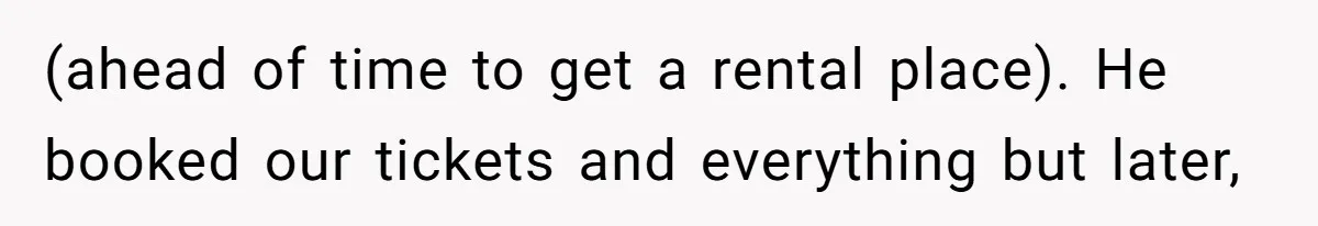 (ahead of time to get a rental place). He booked our tickets and everything but later,