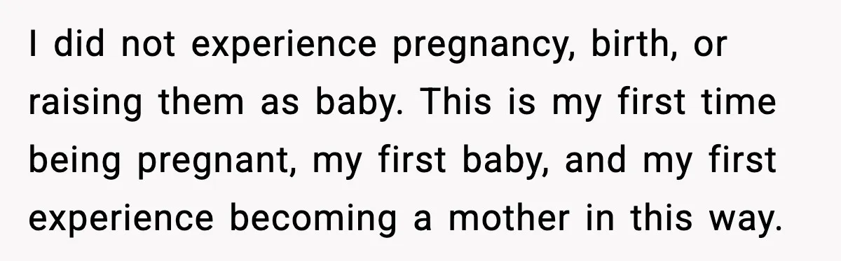 I did not experience pregnancy, birth, or raising them as baby. This is my first time being pregnant, my first baby, and my first experience becoming a mother in this...