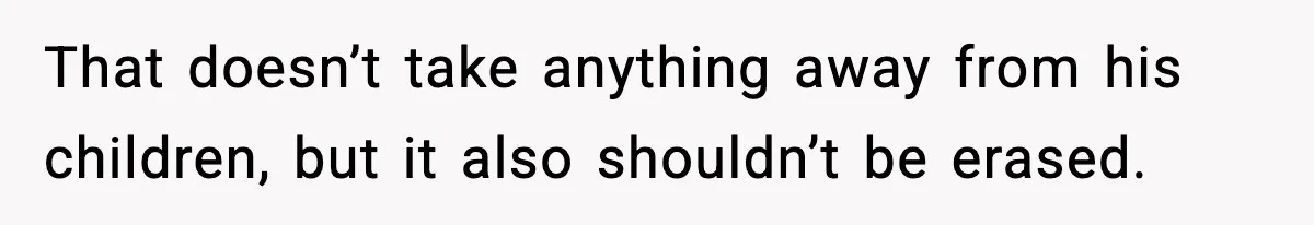 That doesn’t take anything away from his children, but it also shouldn’t be erased.