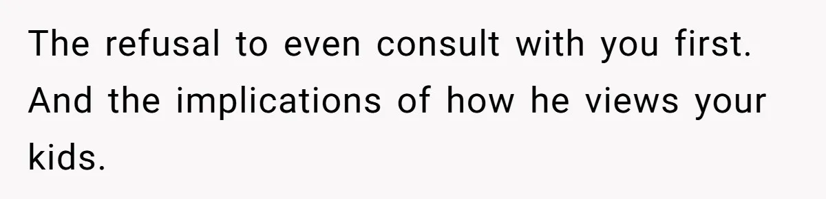 The refusal to even consult with you first. And the implications of how he views your kids.
