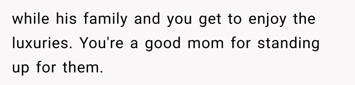 while his family and you get to enjoy the luxuries. You're a good mom for standing up for them.