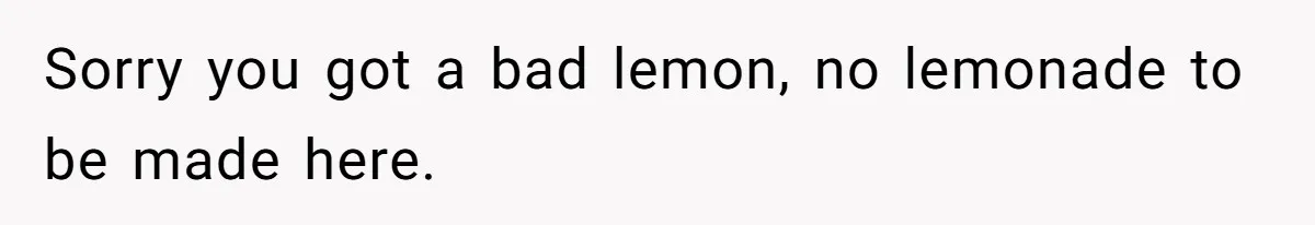 Sorry you got a bad lemon, no lemonade to be made here.