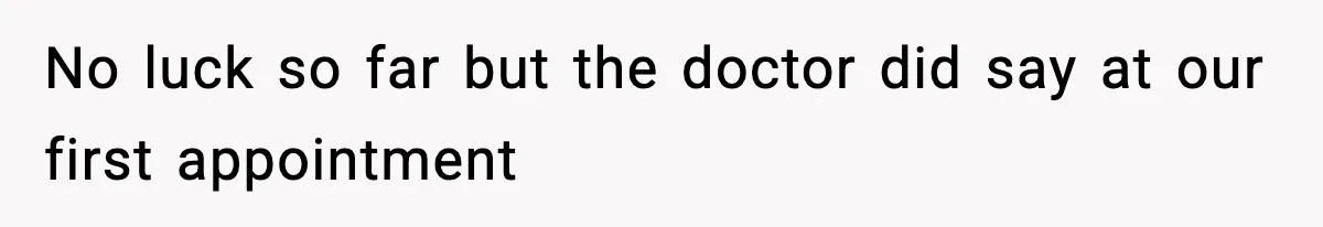 No luck so far but the doctor did say at our first appointment