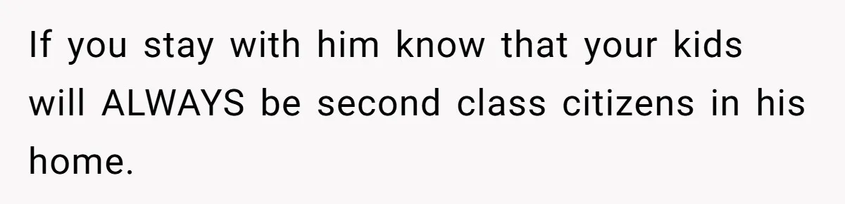 If you stay with him know that your kids will ALWAYS be second class citizens in his home.