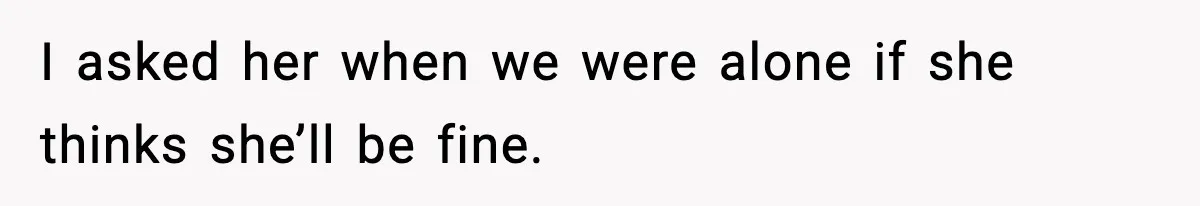 I asked her when we were alone if she thinks she’ll be fine.