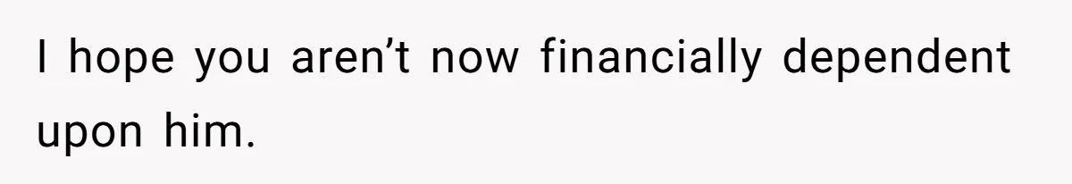 I hope you aren’t now financially dependent upon him.