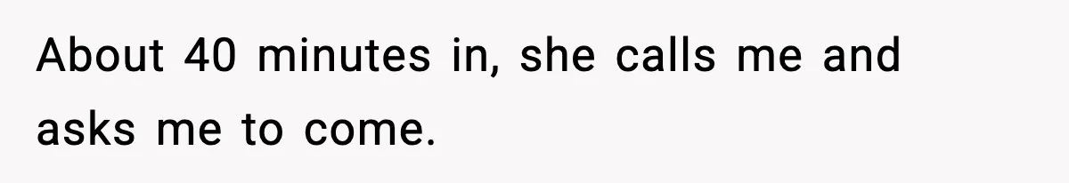 About 40 minutes in, she calls me and asks me to come.