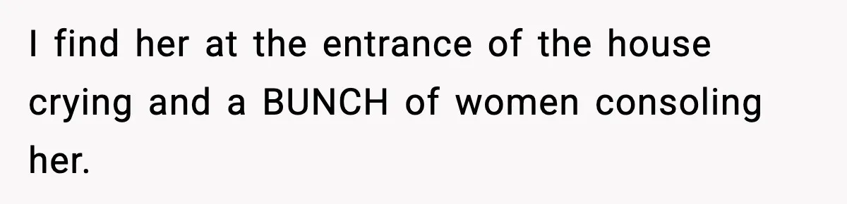 I find her at the entrance of the house crying and a BUNCH of women consoling her.