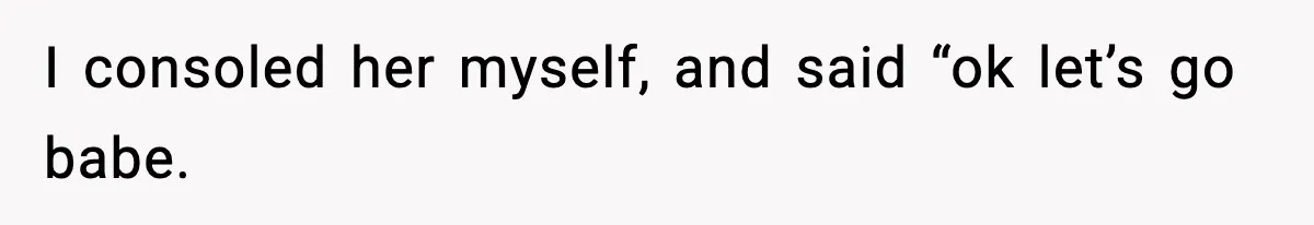 I consoled her myself, and said “ok let’s go babe.