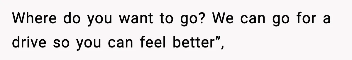 Where do you want to go? We can go for a drive so you can feel better”,