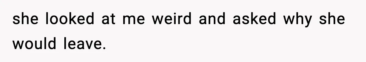 she looked at me weird and asked why she would leave.