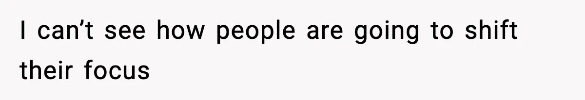 I can’t see how people are going to shift their focus