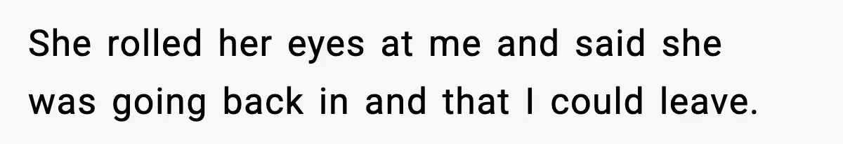 She rolled her eyes at me and said she was going back in and that I could leave.