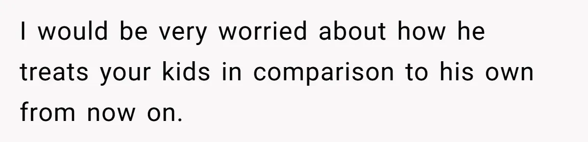 I would be very worried about how he treats your kids in comparison to his own from now on.