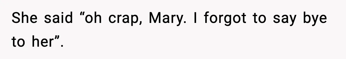 She said “oh crap, Mary. I forgot to say bye to her”.