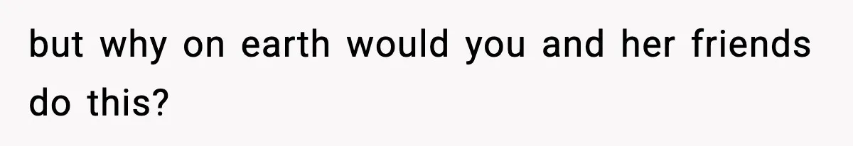 but why on earth would you and her friends do this?