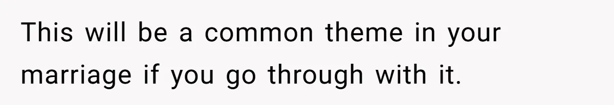 This will be a common theme in your marriage if you go through with it.