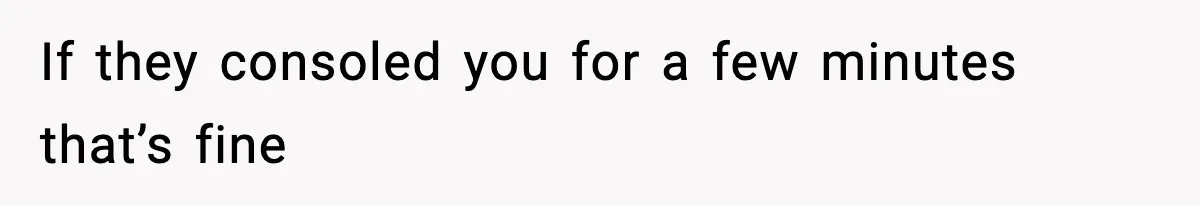 If they consoled you for a few minutes that’s fine