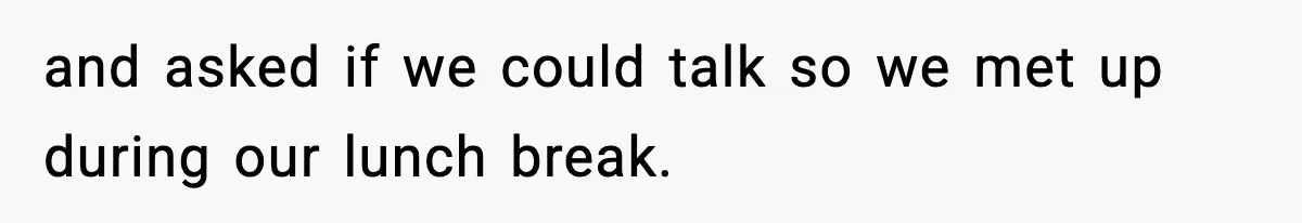 and asked if we could talk so we met up during our lunch break.