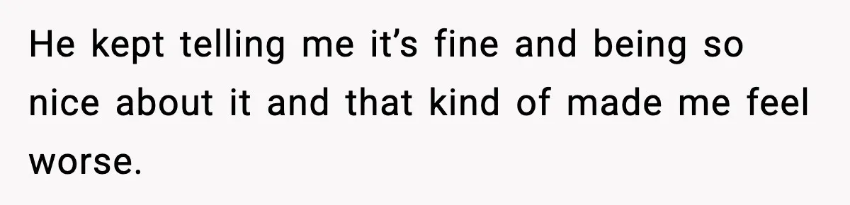 He kept telling me it’s fine and being so nice about it and that kind of made me feel worse.
