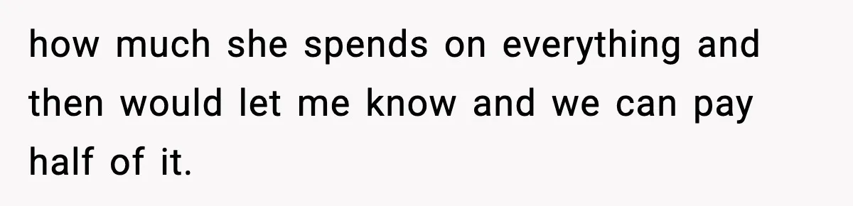 how much she spends on everything and then would let me know and we can pay half of it.