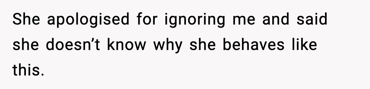 She apologised for ignoring me and said she doesn’t know why she behaves like this.