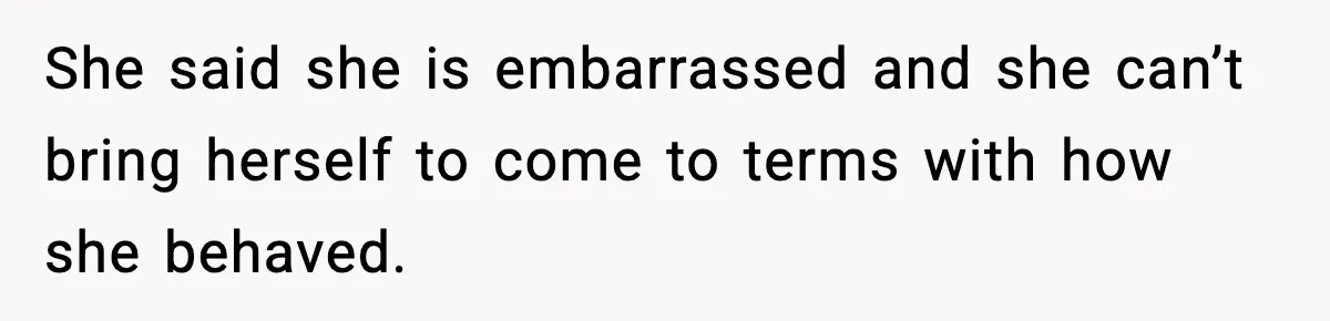 She said she is embarrassed and she can’t bring herself to come to terms with how she behaved.