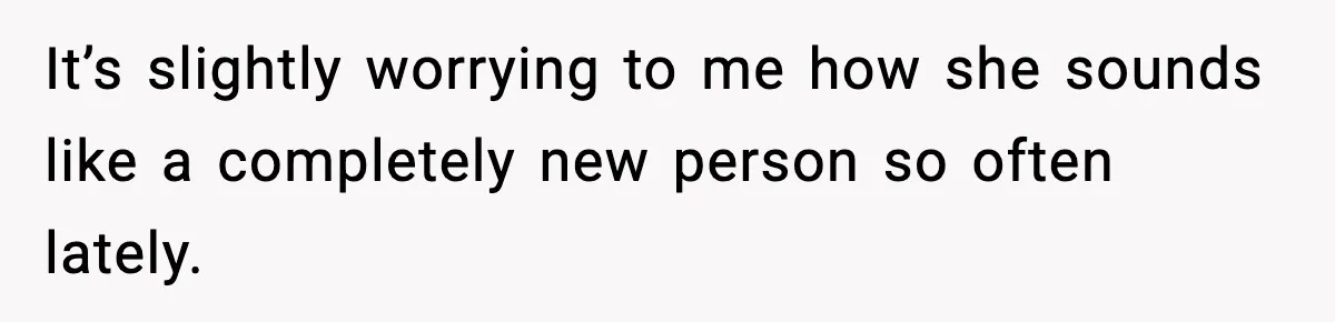 It’s slightly worrying to me how she sounds like a completely new person so often lately.