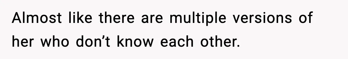 Almost like there are multiple versions of her who don’t know each other.