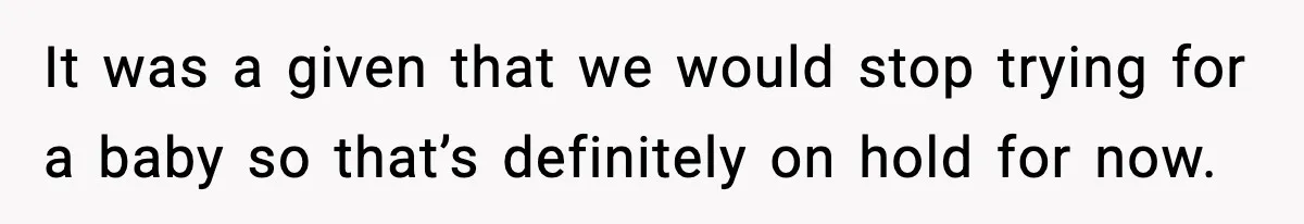 It was a given that we would stop trying for a baby so that’s definitely on hold for now.
