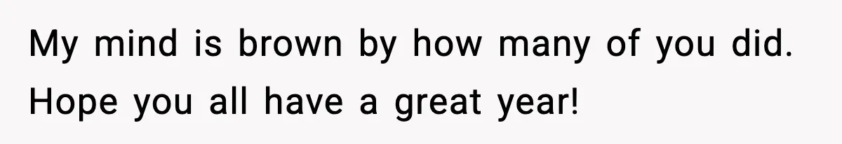 My mind is brown by how many of you did. Hope you all have a great year!