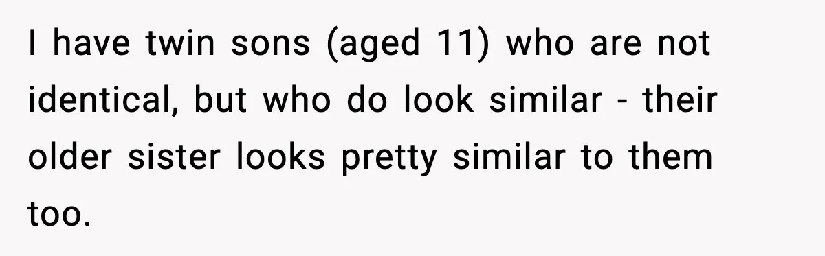 I have twin sons (aged 11) who are not identical, but who do look similar - their older sister looks pretty similar to them too.