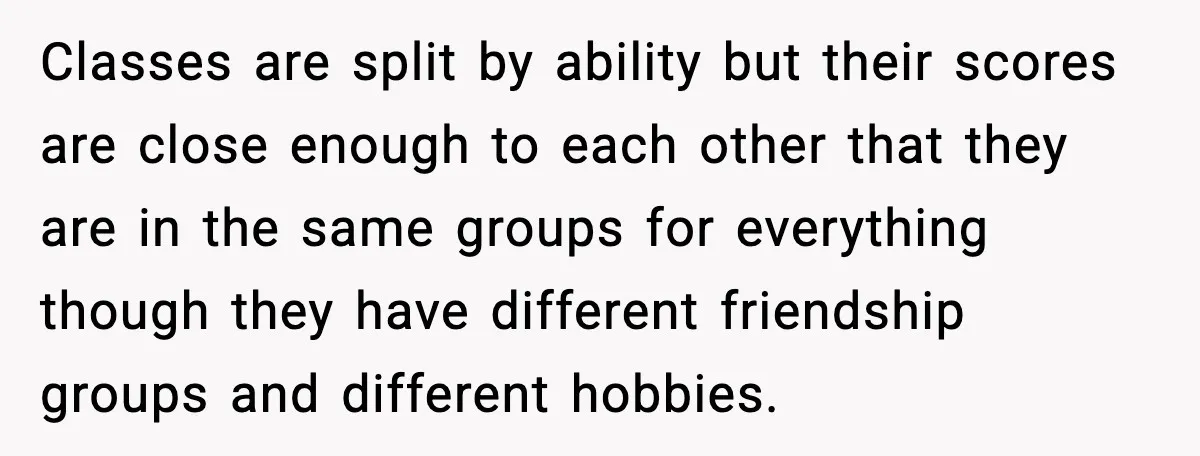 Classes are split by ability but their scores are close enough to each other that they are in the same groups for everything though they have different friendship groups and...