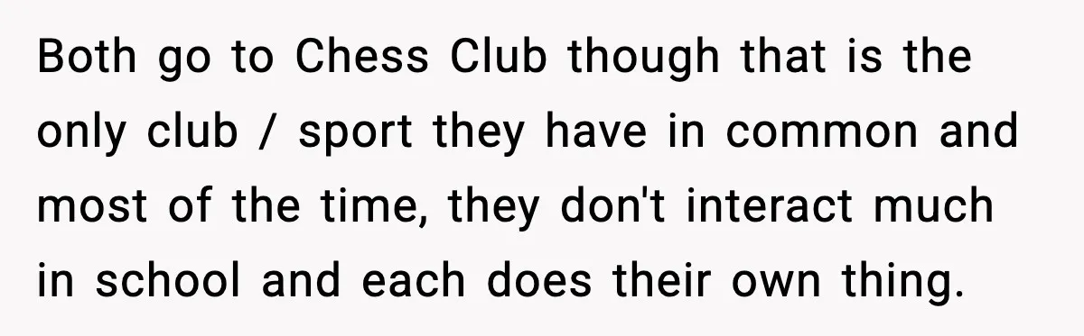 Both go to Chess Club though that is the only club / sport they have in common and most of the time, they don't interact much in school and each...
