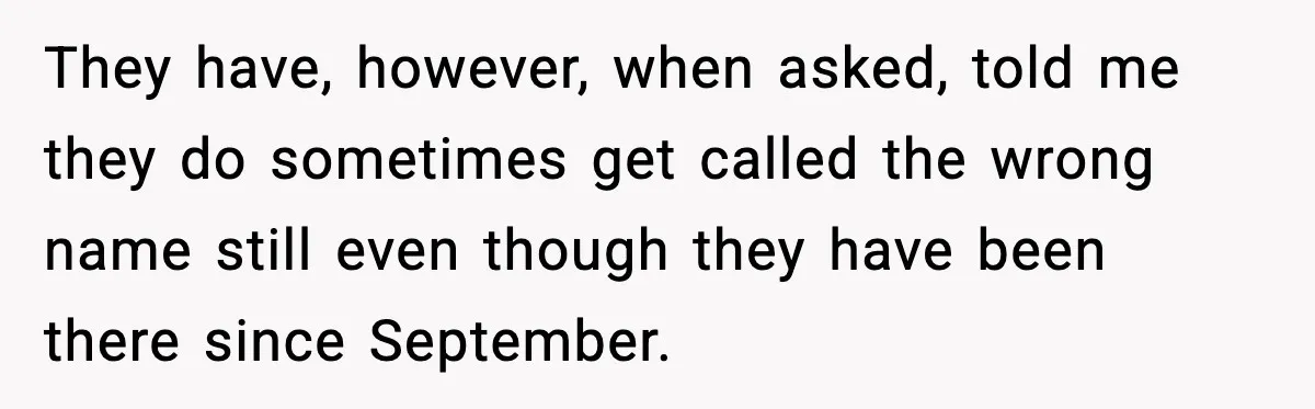 They have, however, when asked, told me they do sometimes get called the wrong name still even though they have been there since September.