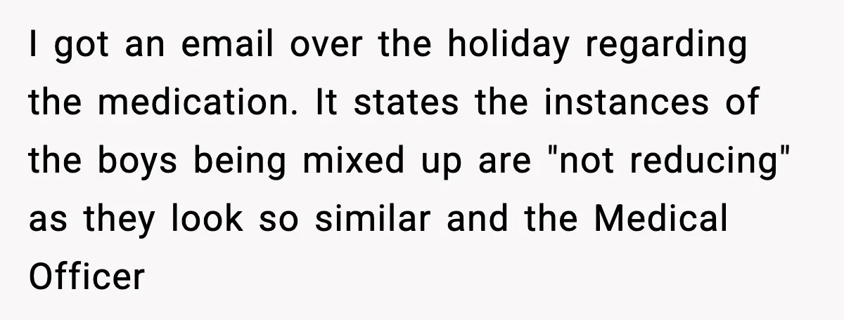 I got an email over the holiday regarding the medication. It states the instances of the boys being mixed up are "not reducing" as they look so similar and the...