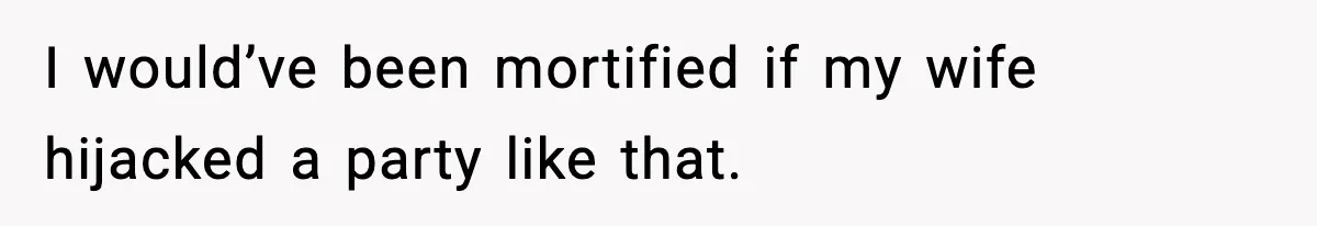 I would’ve been mortified if my wife hijacked a party like that.