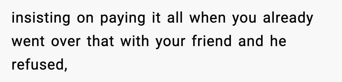 insisting on paying it all when you already went over that with your friend and he refused,