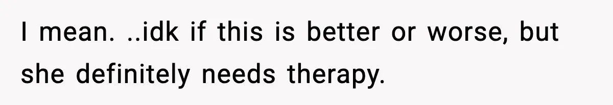 I mean. ..idk if this is better or worse, but she definitely needs therapy.