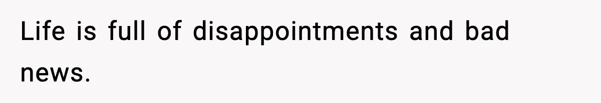 Life is full of disappointments and bad news.