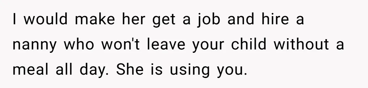 Dad Cancels Dinner After His Girlfriend Doesn't Feed His Daughter Lunch I would make her get a job and hire a nanny who won't leave your child without a meal all day. She is using you.