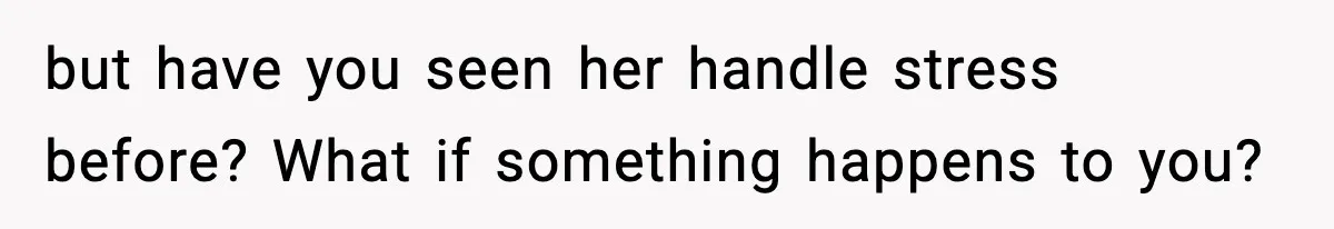 but have you seen her handle stress before? What if something happens to you?